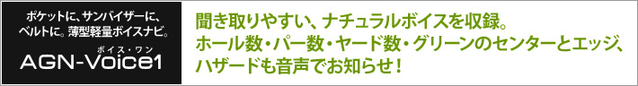 ポケットに、サンバイザーに、ベルトに。薄型軽量ボイスナビ。 ボイス・ワン　：　聞き取りやすい、ナチュラルボイスを収録。ホール数・パー数・ヤード数・グリーンのセンターとエッジ、ハザードも音声でお知らせ！