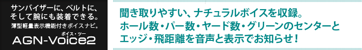 サンバイザーに、ベルトに、そして腕にも装着できる。薄型軽量表示機能付きボイスナビ ボイス・ツー　：　聞き取りやすい、ナチュラルボイスを収録。ホール数・パー数・ヤード数・グリーンのセンターとエッジ・飛距離を音声と表示でお知らせ！