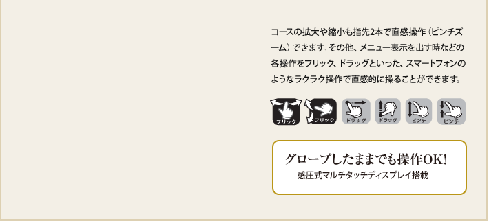 コースの拡大や縮小も指先2本で直感操作（ピンチズーム）できます。その他、メニュー表示を出す時などの各操作をフリック、ドラッグといった、スマートフォンのようなラクラク操作で直感的に操ることができます。 グローブしたままでも操作OK！感圧式マルチタッチディスプレイ搭載