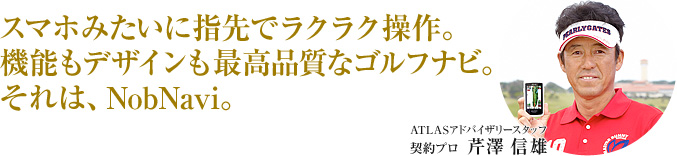 スマホみたいに指先でラクラク操作。機能もデザインも最高品質なゴルフナビ。それは、NobNavi。 ATLASアドバイザリースタッフ 芹沢 信雄