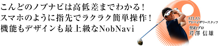 こんどのノブナ
	ビは高低差まで分る！スマホみたいに指先でラクラク操作。スイングチェックムービーカメラも搭載し、機能もデザインも最上級なNobNavi登場。 ATLASアドバイザリースタッフ 芹沢 信雄