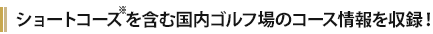 ショートコースを含む国内ゴルフ場のコース情報を収録