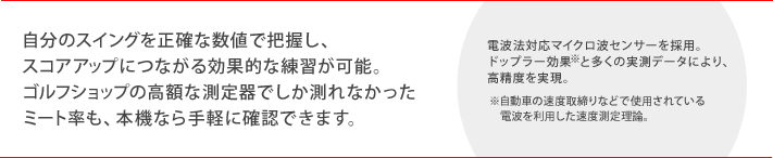 自分のスイングを正確な数値で把握し、スコアアップにつながる効果的な練習が可能。ゴルフショップの高額な測定器でしか測れなかったミート率も、本機なら手軽に確認できます。　（電波法対応マイクロ波センサーを採用。ドップラー効果＊と多くの実測データにより、高精度を実現。＊自動車の速度取締りなどで使用されている電波を利用した速度測定理論。）