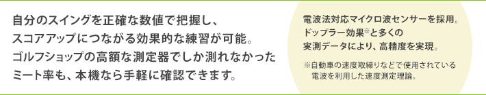 自分のスイングを正確な数値で把握し、スコアアップにつながる効果的な練習が可能。ゴルフショップの高額な測定器でしか測れなかったミート率も、本機なら手軽に確認できます。　（電波法対応マイクロ波センサーを採用。ドップラー効果＊と多くの実測データにより、高精度を実現。＊自動車の速度取締りなどで使用されている電波を利用した速度測定理論。）