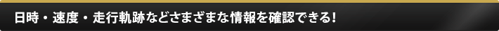 日時・速度・走行軌跡などさまざまな情報を確認できる！