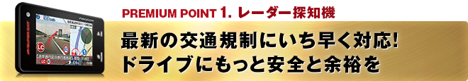 PREMIUM POINT 1 レーダー探知機 最新の交通規制にいち早く対応！ドライブにもっと安全と余裕を