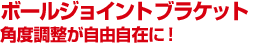 ボールジョイントブラケット　角度調整が自由自在に！