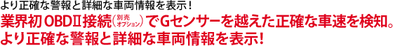 より正確な警報と詳細な車両情報を表示！業界初OBDⅡ（別売りオプション）接続でGセンサーを越えた正確な車速を検知。