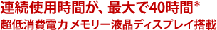 連続使用時間が、最大で40時間＊超低消費電力メモリー液晶ディスプレイ搭載