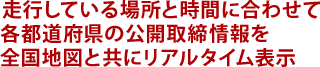 走行している場所と時間に合わせて 各都道府県の公開取締情報を全国地図と共にリアルタイム表示