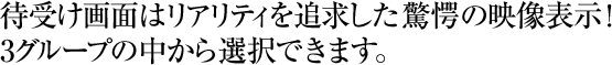 待受け画面はリアリティを追求した驚愕の映像表示！3グループの中から選択できます。