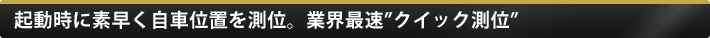 起動時に素早く自車位置を測位。業界最速 クイック測位