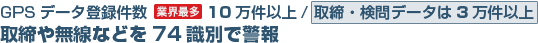 GPSデータ登録件数[業界最多] 10万件以上/ 取締・検問データは3万件以上 取締や無線などを74識別で警報