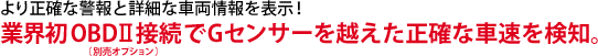 より正確な警報と詳細な車両情報を表示！業界初OBDⅡ（別売オプション）接続でGセンサーを越えた正確な車速を検知。