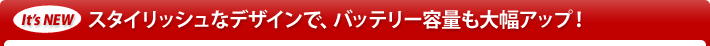 It's New スタイリッシュなデザインで、バッテリー容量も大幅アップ！