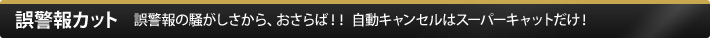 誤警報カット 誤警報の騒がしさから、おさらば！！ 自動キャンセルはスーパーキャットだけ！