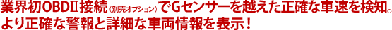 業界初OBDⅡ接続（別売オプション）でGセンサーを越えた正確な車速を検知。より正確な警報と詳細な車両情報を表示！