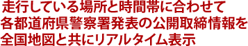 走行している場所と時間帯に合わせて各都道府県警察署発表の公開取締情報を全国地図と共にリアルタイム表示