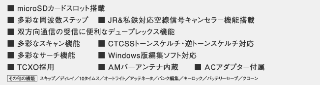 ■ 受信周波数 0.1～1300MHz
■ microSDカードスロット搭載
■ 多彩な周波数ステップ	
■ JR&私鉄対応空線信号キャンセラー機能搭載
■ 双方向通信の受信に便利なデュープレックス機能
■ 多彩なスキャン機能
■ CTCSSトーンスケルチ・逆トーンスケルチ対応
■ 多彩なサーチ機能
■ Windows版編集ソフト対応
■ TCXO採用
■ ＡMバ－アンテナ内蔵
■ ＡＣアダプター付属