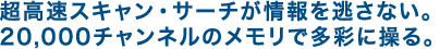超高速スキャン・サーチが情報を逃さない。20,000チャンネルのメモリで多彩に操る。