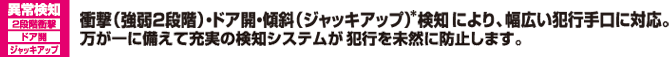 衝撃（強弱2段階）・ドア開・傾斜検知により、幅広い犯行手口に対応。万が一に備えて充実の検知システムが犯行を未然に防止します。