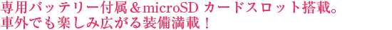 専用バッテリー付属&microSDカードスロット搭載。車外でも楽しみ広がる装備満載!