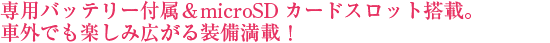 専用バッテリー付属＆microSDカードスロット搭載。車外でも楽しみ広がる装備満載！